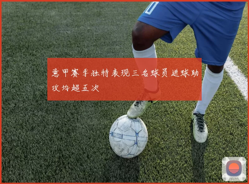 意甲赛季独特表现三名球员进球助攻均超五次