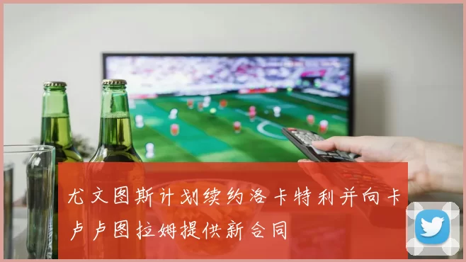 尤文图斯计划续约洛卡特利并向卡卢卢图拉姆提供新合同
