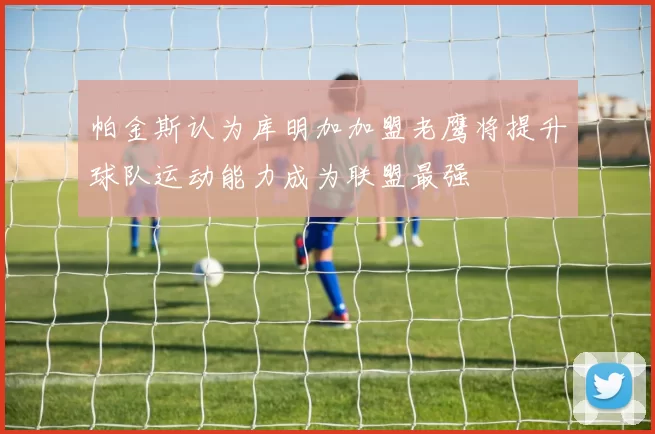 帕金斯认为库明加加盟老鹰将提升球队运动能力成为联盟最强