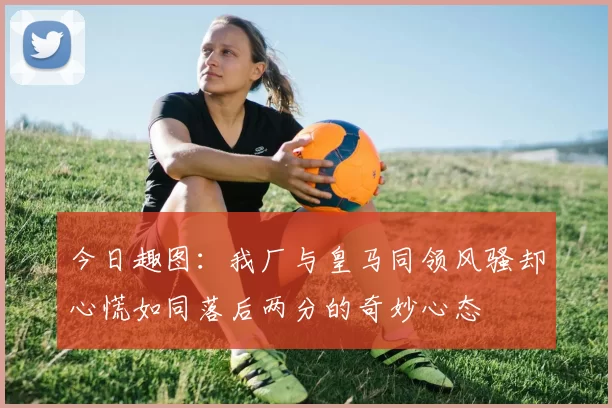 今日趣图：我厂与皇马同领风骚却心慌如同落后两分的奇妙心态